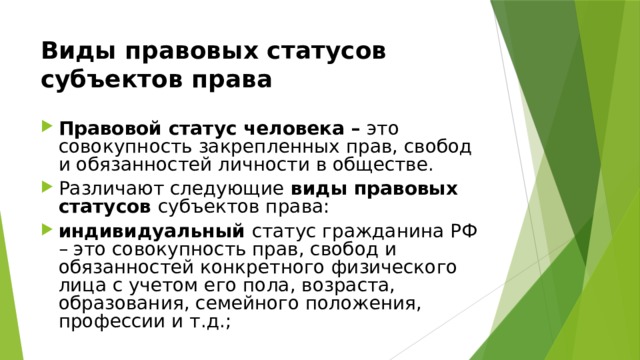 Виды правовых статусов субъектов права  Правовой статус человека – это совокупность закрепленных прав, свобод и обязанностей личности в обществе. Различают следующие виды правовых статусов субъектов права: индивидуальный статус гражданина РФ – это совокупность прав, свобод и обязанностей конкретного физического лица с учетом его пола, возраста, образования, семейного положения, профессии и т.д.; 