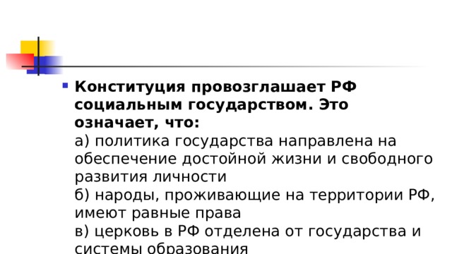Конституция провозглашает РФ социальным государством. Это означает, что:  а) политика государства направлена на обеспечение достойной жизни и свободного развития личности  б) народы, проживающие на территории РФ, имеют равные права  в) церковь в РФ отделена от государства и системы образования 