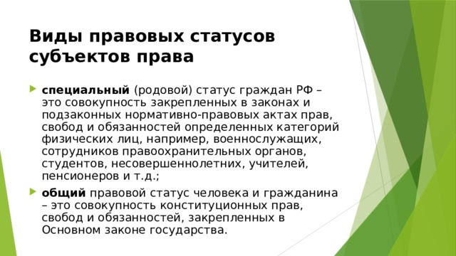 Виды правовых статусов субъектов права специальный (родовой) статус граждан РФ – это совокупность закрепленных в законах и подзаконных нормативно-правовых актах прав, свобод и обязанностей определенных категорий физических лиц, например, военнослужащих, сотрудников правоохранительных органов, студентов, несовершеннолетних, учителей, пенсионеров и т.д.; общий правовой статус человека и гражданина – это совокупность конституционных прав, свобод и обязанностей, закрепленных в Основном законе государства. 