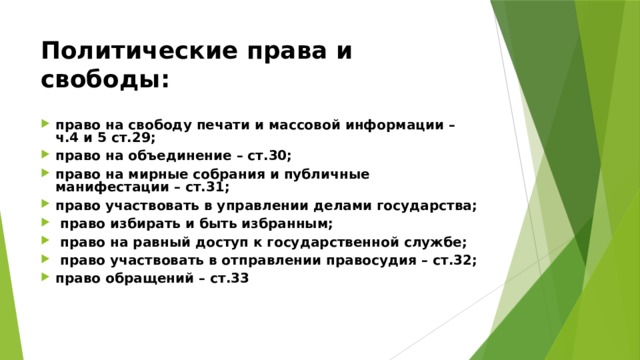 Политические права и свободы:  право на свободу печати и массовой информации – ч.4 и 5 ст.29; право на объединение – ст.30; право на мирные собрания и публичные манифестации – ст.31; право участвовать в управлении делами государства;  право избирать и быть избранным;  право на равный доступ к государственной службе;  право участвовать в отправлении правосудия – ст.32; право обращений – ст.33 