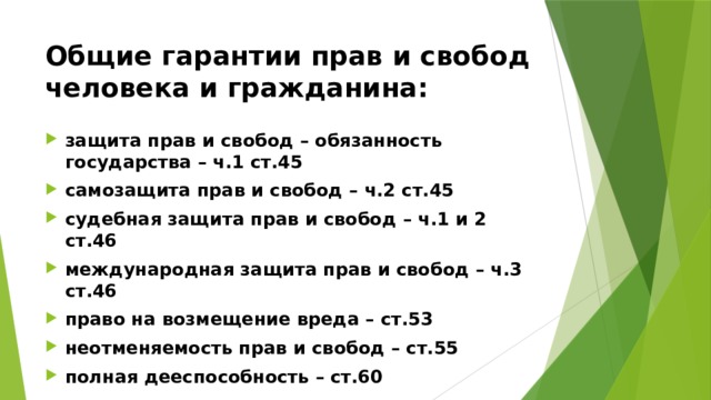 Общие гарантии прав и свобод человека и гражданина: защита прав и свобод – обязанность государства – ч.1 ст.45 самозащита прав и свобод – ч.2 ст.45 судебная защита прав и свобод – ч.1 и 2 ст.46 международная защита прав и свобод – ч.3 ст.46 право на возмещение вреда – ст.53 неотменяемость прав и свобод – ст.55 полная дееспособность – ст.60 