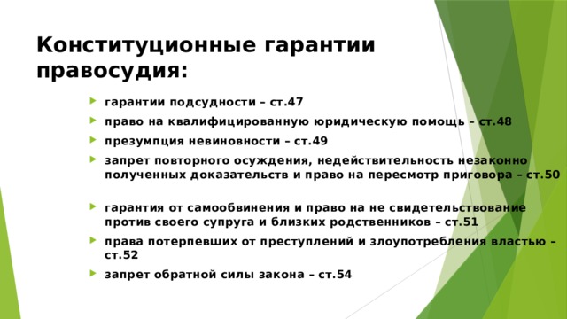 Конституционные гарантии правосудия: гарантии подсудности – ст.47 право на квалифицированную юридическую помощь – ст.48 презумпция невиновности – ст.49 запрет повторного осуждения, недействительность незаконно полученных доказательств и право на пересмотр приговора – ст.50 гарантия от самообвинения и право на не свидетельствование против своего супруга и близких родственников – ст.51 права потерпевших от преступлений и злоупотребления властью – ст.52 запрет обратной силы закона – ст.54 