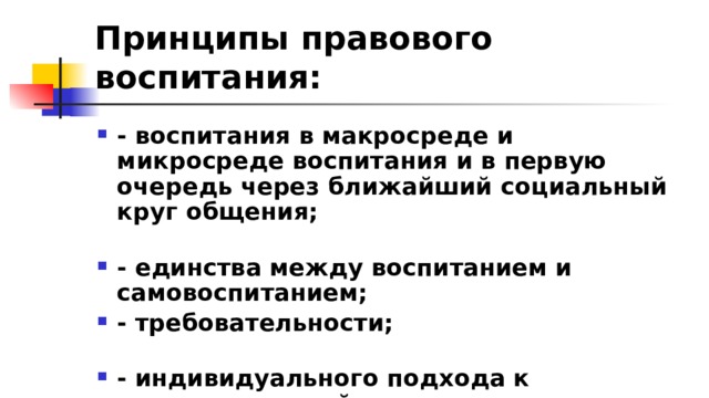 Принципы правового воспитания: - воспитания в макросреде и микросреде воспитания и в первую очередь через ближайший социальный круг общения; - единства между воспитанием и самовоспитанием; - требовательности; - индивидуального подхода к психологической структуре личности; - единства требовательности 