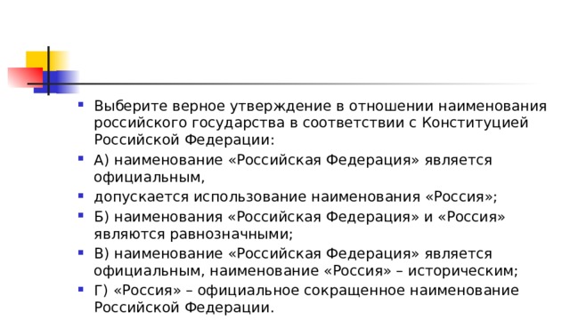 Выберите верное утверждение в отношении наименования российского государства в соответствии с Конституцией Российской Федерации: А) наименование «Российская Федерация» является официальным, допускается использование наименования «Россия»; Б) наименования «Российская Федерация» и «Россия» являются равнозначными; В) наименование «Российская Федерация» является официальным, наименование «Россия» – историческим; Г)   «Россия» – официальное сокращенное наименование Российской Федерации. 