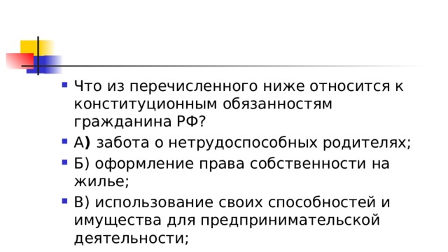 Что из перечисленного ниже относится к конституционным обязанностям гражданина РФ? А )  забота о нетрудоспособных родителях; Б) оформление права собственности на жилье; В) использование своих способностей и имущества для предпринимательской деятельности; Г) указание в документах своего вероисповедания 