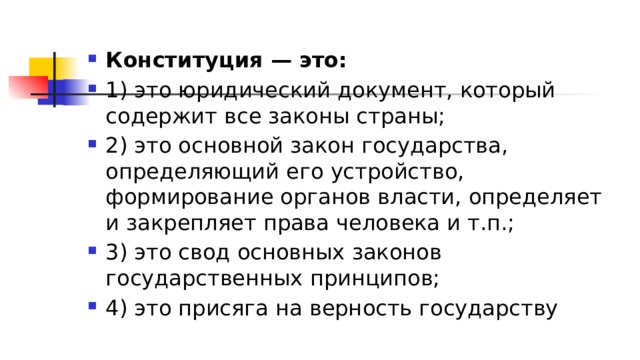 Конституция — это: 1)​ это юридический документ, который содержит все законы страны; 2)​ это основной закон государства, определяющий его устройство, формирование органов власти, определяет и закрепляет права человека и т.п.; 3)​ это свод основных законов государственных принципов; 4)​ это присяга на верность государству 