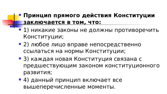 Принцип прямого действия Конституции заключается в том, что: 1)​ никакие законы не должны противоречить Конституции; 2)​ любое лицо вправе непосредственно ссылаться на нормы Конституции; 3)​ каждая новая Конституция связана с предшествующим законом конституционного развития; 4)​ данный принцип включает все вышеперечисленные моменты. 