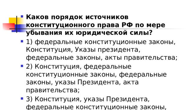 Каков порядок источников конституционного права РФ по мере убывания их юридической силы? 1)​ федеральные конституционные законы, Конституция, Указы президента, федеральные законы, акты правительства; 2)​ Конституция, федеральные конституционные законы, федеральные законы, указы Президента, акта правительства; 3)​ Конституция, указы Президента, федеральные конституционные законы, федеральные законы, акты правительства; 4)​ указы Президента, Конституция, федеральные конституционные законы, федеральные законы, акты правительства. 