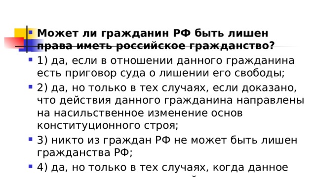 Может ли гражданин РФ быть лишен права иметь российское гражданство? 1)​ да, если в отношении данного гражданина есть приговор суда о лишении его свободы; 2)​ да, но только в тех случаях, если доказано, что действия данного гражданина направлены на насильственное изменение основ конституционного строя; 3)​ никто из граждан РФ не может быть лишен гражданства РФ; 4)​ да, но только в тех случаях, когда данное лицо проживает заграницей. 