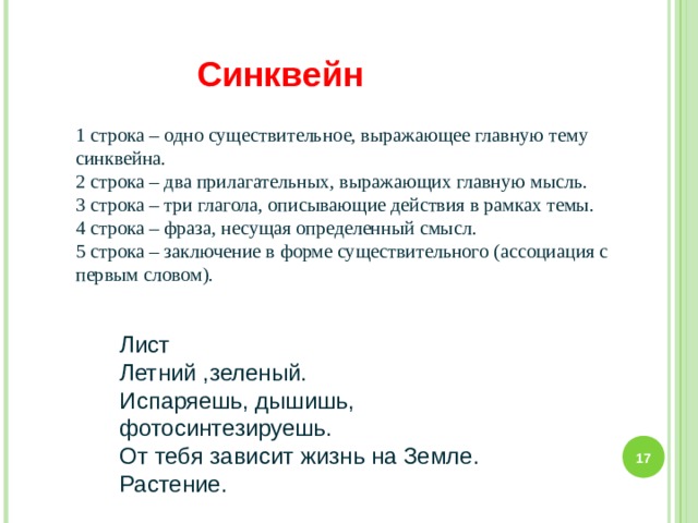 Синквейн 1 строка – одно существительное, выражающее главную тему cинквейна. 2 строка – два прилагательных, выражающих главную мысль. 3 строка – три глагола, описывающие действия в рамках темы. 4 строка – фраза, несущая определенный смысл. 5 строка – заключение в форме существительного (ассоциация с первым словом). Лист Летний ,зеленый. Испаряешь, дышишь, фотосинтезируешь. От тебя зависит жизнь на Земле. Растение.  