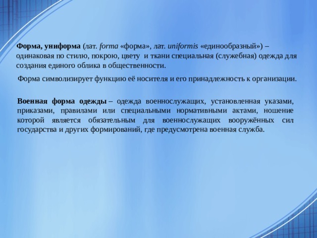 Форма, униформа  (лат.  forma  «форма», лат.  uniformis  «единообразный») – одинаковая по стилю, покрою, цвету и ткани специальная (служебная) одежда для создания единого облика в общественности. Форма символизирует функцию её носителя и его принадлежность к организации.   Военная форма одежды  – одежда военнослужащих, установленная указами, приказами, правилами или специальными нормативными актами, ношение которой является обязательным для военнослужащих вооружённых сил государства и других формирований, где предусмотрена военная служба. 