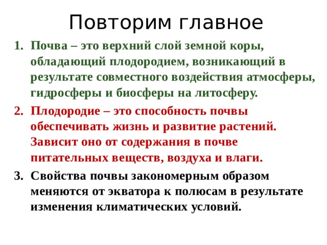 Повторим главное Почва – это верхний слой земной коры, обладающий плодородием, возникающий в результате совместного воздействия атмосферы, гидросферы и биосферы на литосферу. Плодородие – это способность почвы обеспечивать жизнь и развитие растений. Зависит оно от содержания в почве питательных веществ, воздуха и влаги. Свойства почвы закономерным образом меняются от экватора к полюсам в результате изменения климатических условий.  