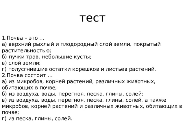 тест 1.Почва – это … а) верхний рыхлый и плодородный слой земли, покрытый растительностью; б) пучки трав, небольшие кусты; в) слой земли; г) полусгнившие остатки корешков и листьев растений. 2.Почва состоит … а) из микробов, корней растений, различных животных, обитающих в почве; б) из воздуха, воды, перегноя, песка, глины, солей; в) из воздуха, воды, перегноя, песка, глины, солей, а также микробов, корней растений и различных животных, обитающих в почве; г) из песка, глины, солей. 