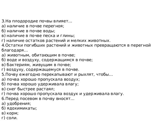 3.На плодородие почвы влияет… а) наличие в почве перегноя; б) наличие в почве воды; в) наличие в почве песка и глины; г) наличие остатков растений и мелких животных. 4.Остатки погибших растений и животных превращаются в перегной благодаря… а) животным, обитающим в почве; б) воде и воздуху, содержащимся в почве; в) бактериям, живущим в почве; г) воздуху, содержащемуся в почве. 5.Почву ежегодно перекапывают и рыхлят, чтобы… а) почва хорошо пропускала воздух; б) почва хорошо удерживала влагу; в) снег быстрее растаял; г) почва хорошо пропускала воздух и удерживала влагу. 6.Перед посевом в почву вносят… а) удобрения; б) ядохимикаты; в) корм; г) соли. 