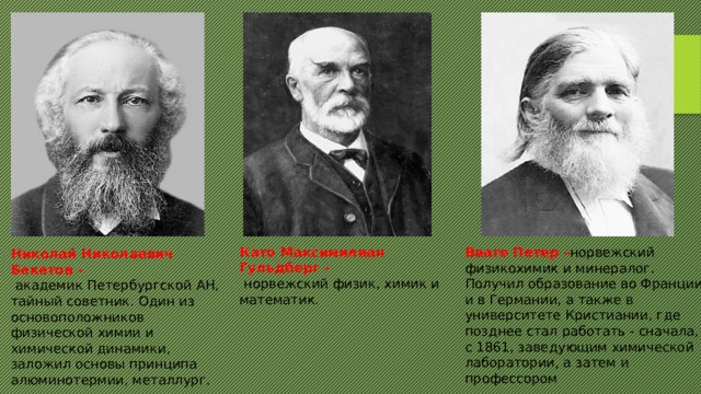 Като Максимилиан Гульдберг –  норвежский физик, химик и математик. Вааге Петер – норвежский  физикохимик и минералог. Получил образование во Франции и в Германии, а также в университете Кристиании, где позднее стал работать - сначала, с 1861, заведующим химической лаборатории, а затем и профессором Николай Николаевич Бекетов –  академик Петербургской АН, тайный советник. Один из основоположников физической химии и химической динамики, заложил основы принципа алюминотермии, металлург. 