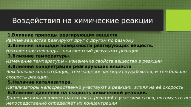 Воздействия на химические реакции  1.Влияние природы реагирующих веществ Разные вещества реагируют друг с другом по разному  2.Влияние площади поверхности реагирующих веществ. Неизвестная площадь – неизвестный результат реакции  3.Влияние температуры. Изменение температуры – изменение свойств вещества в реакции  4.Влияние концентрации реагирующих веществ Чем больше концентрация, тем чаще их частицы соударяются, и тем больше скорость реакции.  5.Наличие катализатора.  Катализаторы непосредственно участвуют в реакции, влияя на её скорость  6.Влияние давления на скорость химической реакции. Давление сильно влияет на скорость реакций с участием газов, потому что оно непосредственно определяет их концентрации  