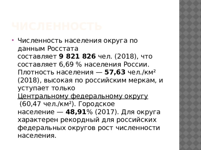 Численность Численность населения округа по данным Росстата составляет  9 821 826  чел. (2018), что составляет 6,69 % населения России. Плотность населения —  57,63  чел./км² (2018), высокая по российским меркам, и уступает только  Центральному федеральному округу  (60,47 чел./км²). Городское население —  48,91 % (2017). Для округа характерен рекордный для российских федеральных округов рост численности населения. 