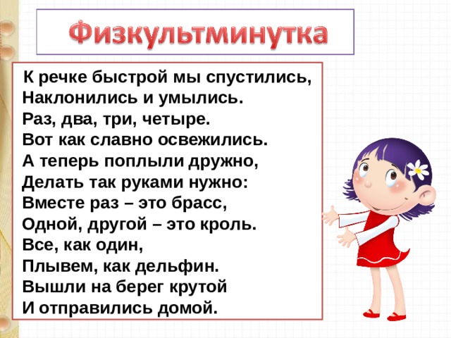  К речке быстрой мы спустились,  Наклонились и умылись.  Раз, два, три, четыре.  Вот как славно освежились.  А теперь поплыли дружно,  Делать так руками нужно:  Вместе раз – это брасс,  Одной, другой – это кроль.  Все, как один,  Плывем, как дельфин.  Вышли на берег крутой  И отправились домой. 
