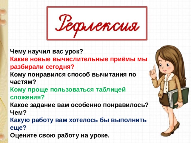Чему научил вас урок? Какие новые вычислительные приёмы мы разбирали сегодня? Кому понравился способ вычитания по частям? Кому проще пользоваться таблицей сложения? Какое задание вам особенно понравилось? Чем? Какую работу вам хотелось бы выполнить еще? Оцените свою работу на уроке. 