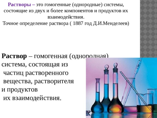 Растворы – это гомогенные (однородные) системы, состоящие из двух и более компонентов и продуктов их взаимодействия. Точное определение раствора ( 1887 год Д.И.Менделеев) Раствор – гомогенная (однородная) система, состоящая из  частиц растворенного  вещества, растворителя и продуктов  их взаимодействия. 