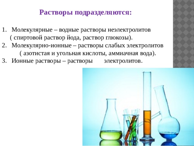 Растворы подразделяются:  Молекулярные – водные растворы неэлектролитов  ( спиртовой раствор йода, раствор глюкозы). Молекулярно-ионные – растворы слабых электролитов  ( азотистая и угольная кислоты, аммиачная вода). 3. Ионные растворы – растворы электролитов. 