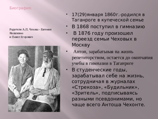 Биография. 17(29)января 1860г.-родился в Таганроге в купеческой семье В 1868 поступил в гимназию  В 1876 году произошел переезд семьи Чеховых в Москву  Антон, зарабатывая на жизнь репетиторством, остается до окончания учебы в гимназии в Таганроге В студенческие годы, зарабатывал себе на жизнь, сотрудничая в журналах «Стрекоза», «Будильник», «Зритель», подписываясь разными псевдонимами, но чаще всего Антоша Чехонте. Родители А.П. Чехова - Евгения Яковлевна   и Павел Егорович 