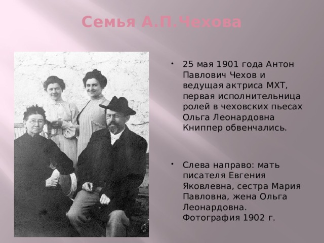 Семья А.П.Чехова   25 мая 1901 года Антон Павлович Чехов и ведущая актриса МХТ, первая исполнительница ролей в чеховских пьесах Ольга Леонардовна Книппер обвенчались. Слева направо: мать писателя Евгения Яковлевна, сестра Мария Павловна, жена Ольга Леонардовна. Фотография 1902 г. 