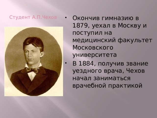 Студент А.П.Чехов Окончив гимназию в 1879, уехал в Москву и поступил на медицинский факультет Московского университета В 1884, получив звание уездного врача, Чехов начал заниматься врачебной практикой 