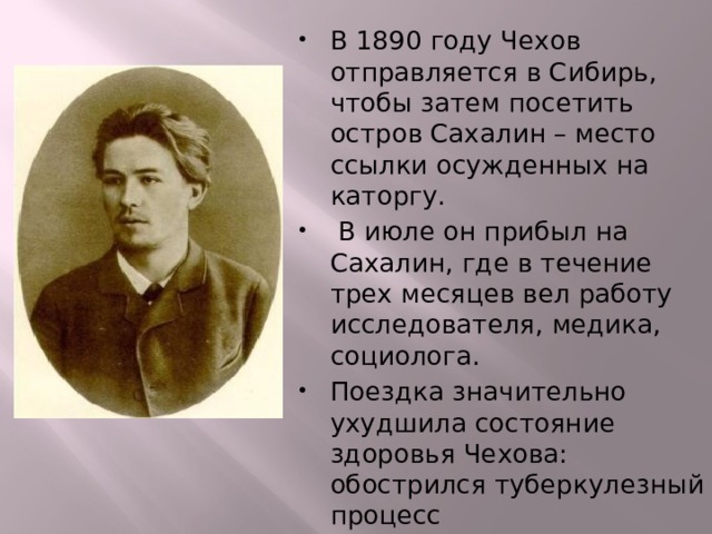 В 1890 году Чехов отправляется в Сибирь, чтобы затем посетить остров Сахалин – место ссылки осужденных на каторгу.  В июле он прибыл на Сахалин, где в течение трех месяцев вел работу исследователя, медика, социолога. Поездка значительно ухудшила состояние здоровья Чехова: обострился туберкулезный процесс 
