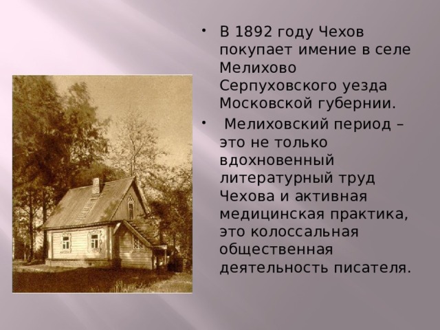В 1892 году Чехов покупает имение в селе Мелихово Серпуховского уезда Московской губернии.  Мелиховский период – это не только вдохновенный литературный труд Чехова и активная медицинская практика, это колоссальная общественная деятельность писателя. 