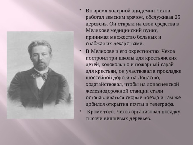 Во время холерной эпидемии Чехов работал земским врачом, обслуживая 25 деревень. Он открыл на свои средства в Мелихове медицинский пункт, принимая множество больных и снабжая их лекарствами. В Мелихове и его окрестностях Чехов построил три школы для крестьянских детей, колокольню и пожарный сарай для крестьян, он участвовал в прокладке шоссейной дороги на Лопасню, ходатайствовал, чтобы на лопасненской железнодорожной станции стали останавливаться скорые поезда и там же добился открытия почты и телеграфа.  Кроме того, Чехов организовал посадку тысячи вишневых деревьев. 