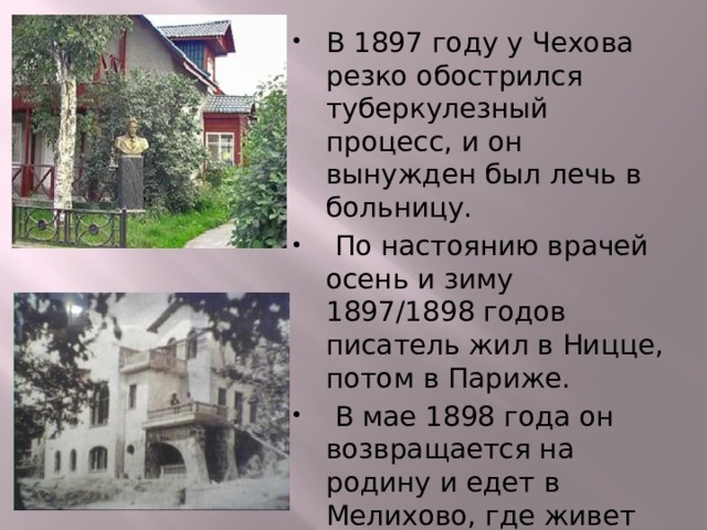 В 1897 году у Чехова резко обострился туберкулезный процесс, и он вынужден был лечь в больницу.  По настоянию врачей осень и зиму 1897/1898 годов писатель жил в Ницце, потом в Париже.  В мае 1898 года он возвращается на родину и едет в Мелихово, где живет до сентября, а затем едет в Ялту. 