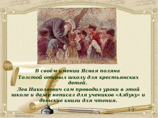 В своём имении Ясная поляна Толстой открыл школу для крестьянских детей. Лев Николаевич сам проводил уроки в этой школе и даже написал для учеников «Азбуку» и детские книги для чтения. 