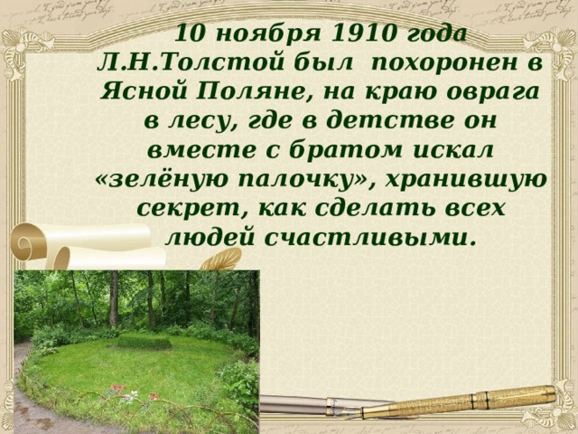 10 ноября 1910 года Л.Н.Толстой был похоронен в Ясной Поляне, на краю оврага в лесу, где в детстве он вместе с братом искал «зелёную палочку», хранившую секрет, как сделать всех людей счастливыми. 