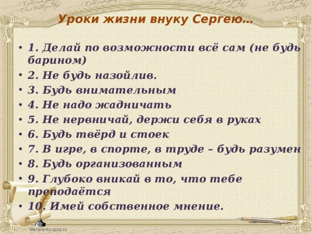Уроки жизни внуку Сергею… 1. Делай по возможности всё сам (не будь барином) 2. Не будь назойлив. 3. Будь внимательным 4. Не надо жадничать 5. Не нервничай, держи себя в руках 6. Будь твёрд и стоек 7. В игре, в спорте, в труде – будь разумен 8. Будь организованным 9. Глубоко вникай в то, что тебе преподаётся 10. Имей собственное мнение. 