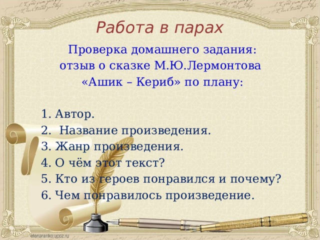 Работа в парах Проверка домашнего задания: отзыв о сказке М.Ю.Лермонтова «Ашик – Кериб» по плану: Автор.  Название произведения. Жанр произведения. О чём этот текст? Кто из героев понравился и почему? Чем понравилось произведение. 