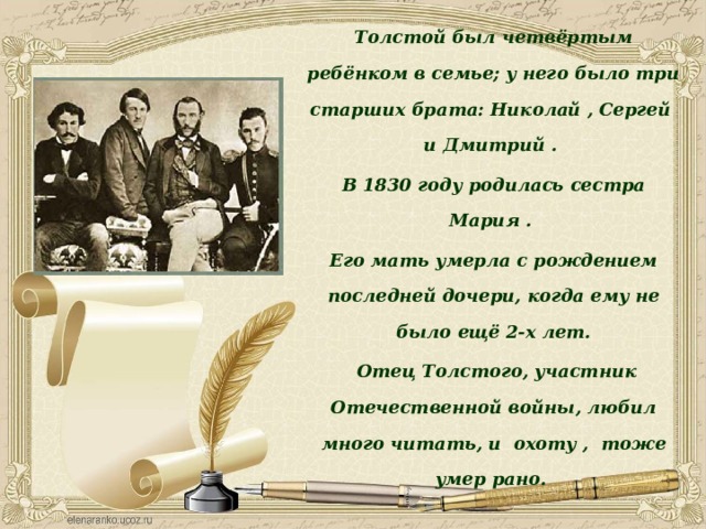 Толстой был четвёртым ребёнком в семье; у него было три старших брата: Николай , Сергей и Дмитрий . В 1830 году родилась сестра Мария . Его мать умерла с рождением последней дочери, когда ему не было ещё 2-х лет.  Отец Толстого, участник Отечественной войны, любил много читать, и охоту , тоже умер рано.  