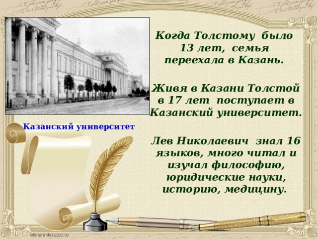Когда Толстому было 13 лет, семья переехала в Казань.  Живя в Казани Толстой в 17 лет поступает в Казанский университет.  Лев Николаевич знал 16 языков, много читал и изучал философию, юридические науки, историю, медицину . Казанский университет 