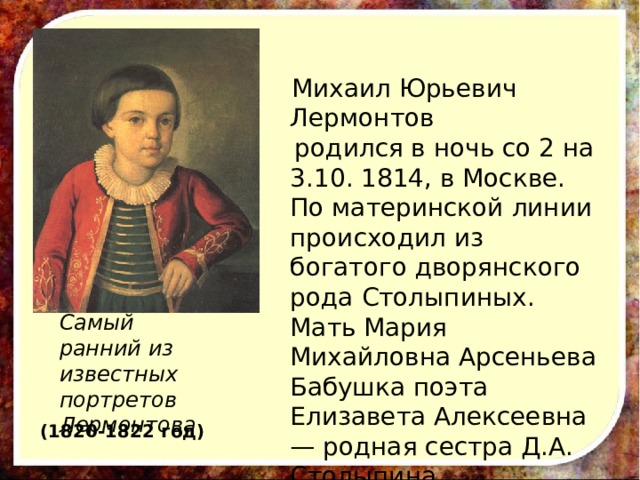  Михаил Юрьевич Лермонтов  родился в ночь со 2 на 3.10. 1814, в Москве. По материнской линии происходил из богатого дворянского рода Столыпиных. Мать Мария Михайловна Арсеньева Бабушка поэта Елизавета Алексеевна — родная сестра Д.А. Столыпина. Самый ранний из известных портретов Лермонтова (1820-1822 год) 