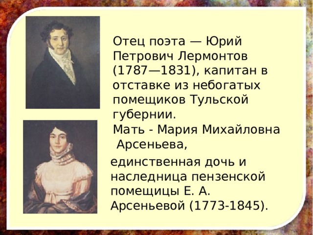 Отец поэта — Юрий Петрович Лермонтов (1787—1831), капитан в отставке из небогатых помещиков Тульской губернии. Мать - Мария Михайловна Арсеньева, единственная дочь и наследница пензенской помещицы Е. А. Арсеньевой (1773-1845).  