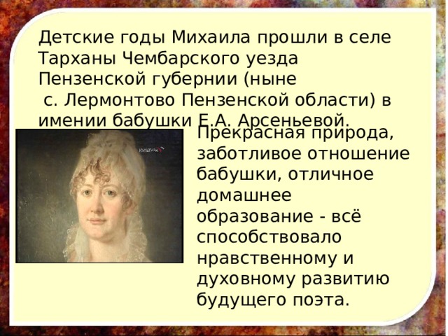 Детские годы Михаила прошли в селе Тарханы Чембарского уезда Пензенской губернии (ныне  с. Лермонтово Пензенской области) в имении бабушки Е.А. Арсеньевой. Прекрасная природа, заботливое отношение бабушки, отличное домашнее образование - всё способствовало нравственному и духовному развитию будущего поэта. 