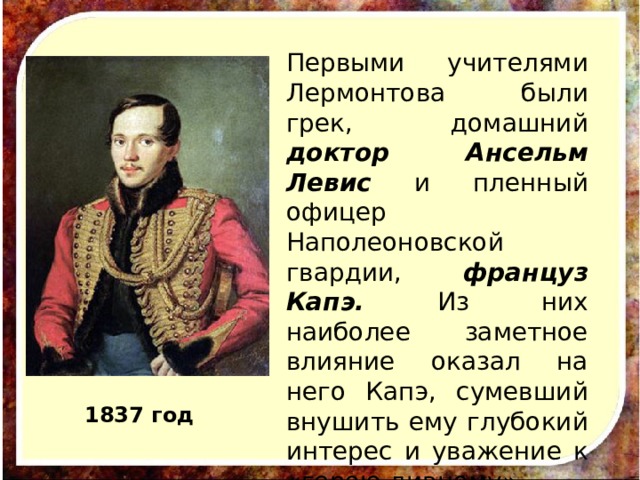 Первыми учителями Лермонтова были грек, домашний доктор Ансельм Левис и пленный офицер Наполеоновской гвардии, француз Капэ. Из них наиболее заметное влияние оказал на него Капэ, сумевший внушить ему глубокий интерес и уважение к «герою дивному». 1837 год 
