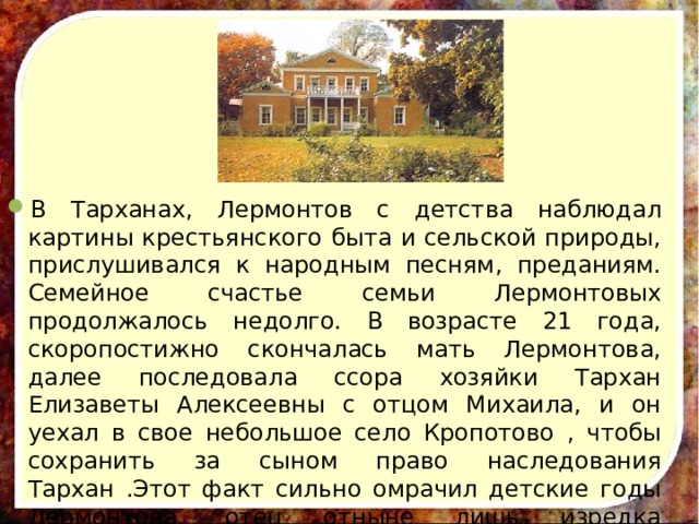 В Тарханах, Лермонтов с детства наблюдал картины крестьянского быта и сельской природы, прислушивался к народным песням, преданиям. Семейное счастье семьи Лермонтовых продолжалось недолго. В возрасте 21 года, скоропостижно скончалась мать Лермонтова, далее последовала ссора хозяйки Тархан Елизаветы Алексеевны с отцом Михаила, и он уехал в свое небольшое село Кропотово , чтобы сохранить за сыном право наследования Тархан .Этот факт сильно омрачил детские годы Лермонтова, отец отныне лишь изредка появлялся в доме Арсеньевой. Михаил разрывался между отцом и бабушкой. 