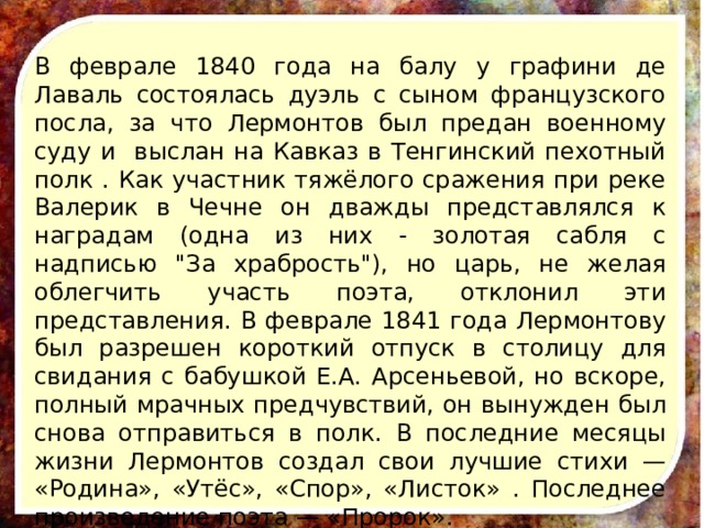 В феврале 1840 года на балу у графини де Лаваль состоялась дуэль с сыном французского посла, за что Лермонтов был предан военному суду и выслан на Кавказ в Тенгинский пехотный полк . Как участник тяжёлого сражения при реке Валерик в Чечне он дважды представлялся к наградам (одна из них - золотая сабля с надписью 