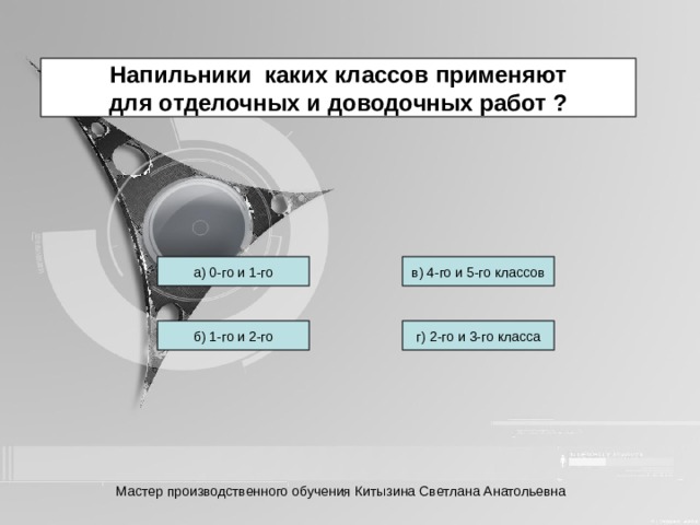 Напильники каких классов применяют для отделочных и доводочных работ ? а) 0-го и 1-го в) 4-го и 5-го классов б) 1-го и 2-го г) 2-го и 3-го класса Мастер производственного обучения Китызина Светлана Анатольевна 