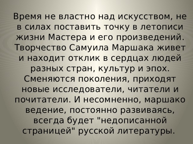 Время не властно над искусством, не в силах поставить точку в летописи жизни Мастера и его произведений. Творчество Самуила Маршака живет и находит отклик в сердцах людей разных стран, культур и эпох. Сменяются поколения, приходят новые исследователи, читатели и почитатели. И несомненно, маршако­ведение, постоянно развиваясь, всегда будет 