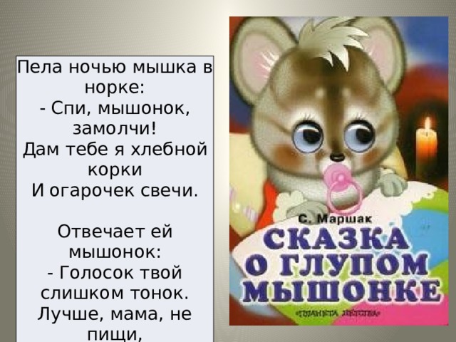 Пела ночью мышка в норке:  - Спи, мышонок, замолчи!  Дам тебе я хлебной корки  И огарочек свечи. Отвечает ей мышонок:  - Голосок твой слишком тонок.  Лучше, мама, не пищи,  Ты мне няньку поищи!... 