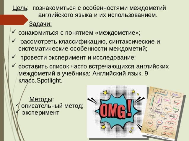 Цель : познакомиться с особенностями междометий английского языка и их использованием.  Задачи: ознакомиться с понятием «междометие»;  рассмотреть классификацию, синтаксические и систематические особенности междометий;  провести эксперимент и исследование; составить список часто встречающихся английских междометий в учебника: Английский язык. 9 класс.Spotlight.  Методы :  описательный метод;  эксперимент 