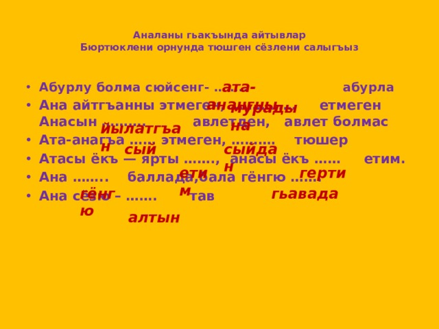 Аналаны гьакъында айтывлар  Бюртюклени орнунда тюшген сёзлени салыгъыз  ата- анангны Абурлу болма сюйсенг- …….. абурла Ана айтгъанны этмеген, …………… етмеген  Анасын ………. авлетден, авлет болмас Ата-анагъа …… этмеген, ………. тюшер Атасы ёкъ — ярты ……., анасы ёкъ …… етим.  Ана …….. баллада,бала гёнгю ……. Ана сёзю – ……. тав      мурадына йылатгъан сый сыйдан етим герти гёнгю гьавада алтын 