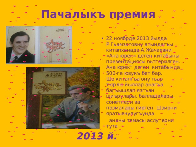 Пачалыкъ премия 22 ноябрде 2013 йылда Р.Гьамзатовну атындагъы китапханада А.Жачаевни «Ана юрек» деген китабыны презентациясы оьтгерилген. Ана юрек” деген  китабында 500-ге ювукъ бет бар. Шо китапгъа ону гьар тюрлю йыллар анагъа  багъышлап язгъан шиърулары, балладалары,  сонетлери ва поэмалары гирген. Шаирни  яратывчулугъунда   ананы темасы аслу  ерни тута  2013 й. 